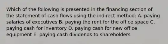 Which of the following is presented in the financing section of the statement of cash flows using the indirect method: A. paying salaries of executives B. paying the rent for the office space C. paying cash for inventory D. paying cash for new office equipment E. paying cash dividends to shareholders