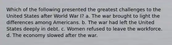 Which of the following presented the greatest challenges to the United States after World War I? a. The war brought to light the differences among Americans. b. The war had left the United States deeply in debt. c. Women refused to leave the workforce. d. The economy slowed after the war.