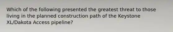 Which of the following presented the greatest threat to those living in the planned construction path of the Keystone XL/Dakota Access pipeline?