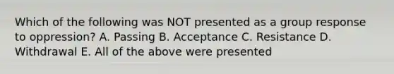 Which of the following was NOT presented as a group response to oppression? A. Passing B. Acceptance C. Resistance D. Withdrawal E. All of the above were presented