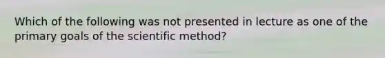 Which of the following was not presented in lecture as one of the primary goals of the scientific method?