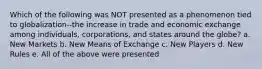 Which of the following was NOT presented as a phenomenon tied to globalization--the increase in trade and economic exchange among individuals, corporations, and states around the globe? a. New Markets b. New Means of Exchange c. New Players d. New Rules e. All of the above were presented