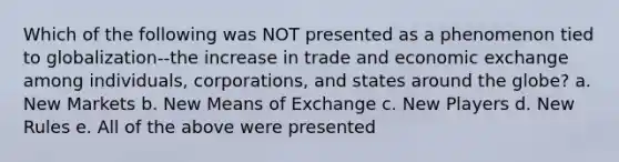 Which of the following was NOT presented as a phenomenon tied to globalization--the increase in trade and economic exchange among individuals, corporations, and states around the globe? a. New Markets b. New Means of Exchange c. New Players d. New Rules e. All of the above were presented