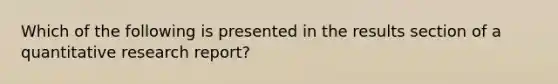 Which of the following is presented in the results section of a quantitative research report?