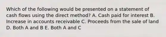 Which of the following would be presented on a statement of cash flows using the direct method? A. Cash paid for interest B. Increase in accounts receivable C. Proceeds from the sale of land D. Both A and B E. Both A and C