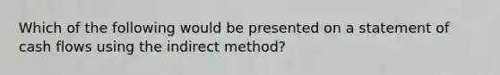 Which of the following would be presented on a statement of cash flows using the indirect method?