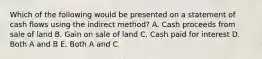 Which of the following would be presented on a statement of cash flows using the indirect method? A. Cash proceeds from sale of land B. Gain on sale of land C. Cash paid for interest D. Both A and B E. Both A and C