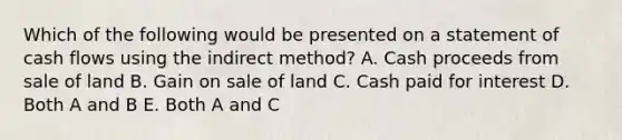 Which of the following would be presented on a statement of cash flows using the indirect method? A. Cash proceeds from sale of land B. Gain on sale of land C. Cash paid for interest D. Both A and B E. Both A and C