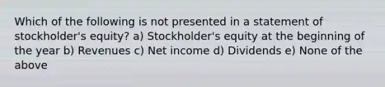 Which of the following is not presented in a statement of stockholder's equity? a) Stockholder's equity at the beginning of the year b) Revenues c) Net income d) Dividends e) None of the above