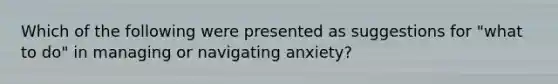 Which of the following were presented as suggestions for "what to do" in managing or navigating anxiety?