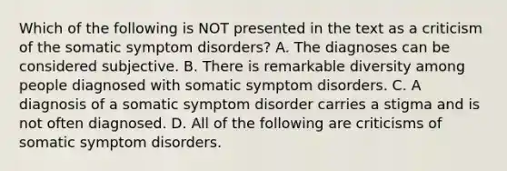 Which of the following is NOT presented in the text as a criticism of the somatic symptom disorders? A. The diagnoses can be considered subjective. B. There is remarkable diversity among people diagnosed with somatic symptom disorders. C. A diagnosis of a somatic symptom disorder carries a stigma and is not often diagnosed. D. All of the following are criticisms of somatic symptom disorders.