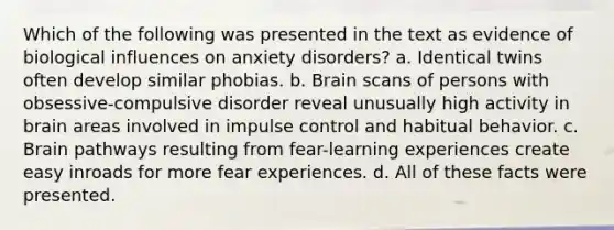 Which of the following was presented in the text as evidence of biological influences on anxiety disorders? a. Identical twins often develop similar phobias. b. Brain scans of persons with obsessive-compulsive disorder reveal unusually high activity in brain areas involved in impulse control and habitual behavior. c. Brain pathways resulting from fear-learning experiences create easy inroads for more fear experiences. d. All of these facts were presented.