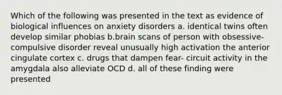 Which of the following was presented in the text as evidence of biological influences on anxiety disorders a. identical twins often develop similar phobias b.brain scans of person with obsessive- compulsive disorder reveal unusually high activation the anterior cingulate cortex c. drugs that dampen fear- circuit activity in the amygdala also alleviate OCD d. all of these finding were presented