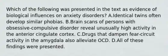 Which of the following was presented in the text as evidence of biological influences on anxiety disorders? A.Identical twins often develop similar phobias. B.Brain scans of persons with obsessive-compulsive disorder reveal unusually high activity in the anterior cingulate cortex. C.Drugs that dampen fear-circuit activity in the amygdala also alleviate OCD. D.All of these findings were presented.