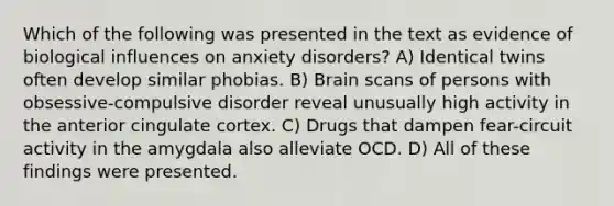 Which of the following was presented in the text as evidence of biological influences on anxiety disorders? A) Identical twins often develop similar phobias. B) Brain scans of persons with obsessive-compulsive disorder reveal unusually high activity in the anterior cingulate cortex. C) Drugs that dampen fear-circuit activity in the amygdala also alleviate OCD. D) All of these findings were presented.