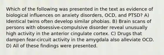 Which of the following was presented in the text as evidence of biological influences on anxiety disorders, OCD, and PTSD? A) Identical twins often develop similar phobias. B) Brain scans of persons with obsessive-compulsive disorder reveal unusually high activity in the anterior cingulate cortex. C) Drugs that dampen fear-circuit activity in the amygdala also alleviate OCD. D) All of these findings were presented.