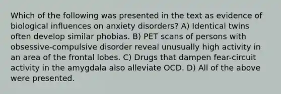 Which of the following was presented in the text as evidence of biological influences on anxiety disorders? A) Identical twins often develop similar phobias. B) PET scans of persons with obsessive-compulsive disorder reveal unusually high activity in an area of the frontal lobes. C) Drugs that dampen fear-circuit activity in the amygdala also alleviate OCD. D) All of the above were presented.