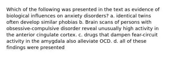 Which of the following was presented in the text as evidence of biological influences on anxiety disorders? a. identical twins often develop similar phobias b. Brain scans of persons with obsessive-compulsive disorder reveal unusually high activity in the anterior cingulate cortex. c. drugs that dampen fear-circuit activity in the amygdala also alleviate OCD. d. all of these findings were presented