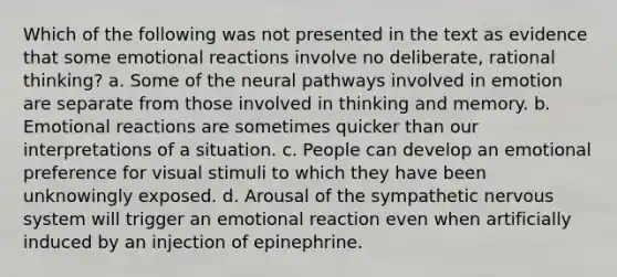 Which of the following was not presented in the text as evidence that some emotional reactions involve no deliberate, rational thinking? a. Some of the neural pathways involved in emotion are separate from those involved in thinking and memory. b. Emotional reactions are sometimes quicker than our interpretations of a situation. c. People can develop an emotional preference for visual stimuli to which they have been unknowingly exposed. d. Arousal of the sympathetic nervous system will trigger an emotional reaction even when artificially induced by an injection of epinephrine.