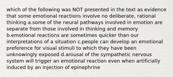 which of the following was NOT presented in the text as evidence that some emotional reactions involve no deliberate, rational thinking a.some of the neural pathways involved in emotion are separate from those involved in thinking and memory b.emotional reactions are sometimes quicker than our interpretations of a situation c.people can develop an emotional preference for visual stimuli to which they have been unknowingly exposed d.arousal of the sympathetic nervous system will trigger an emotional reaction even when artificially induced by an injection of epinephrine