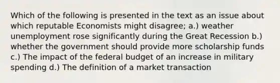 Which of the following is presented in the text as an issue about which reputable Economists might disagree; a.) weather unemployment rose significantly during the Great Recession b.) whether the government should provide more scholarship funds c.) The impact of the federal budget of an increase in military spending d.) The definition of a market transaction