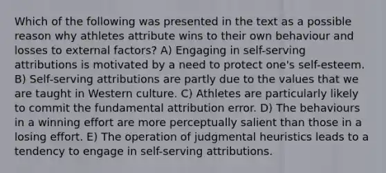 Which of the following was presented in the text as a possible reason why athletes attribute wins to their own behaviour and losses to external factors? A) Engaging in self-serving attributions is motivated by a need to protect one's self-esteem. B) Self-serving attributions are partly due to the values that we are taught in Western culture. C) Athletes are particularly likely to commit the fundamental attribution error. D) The behaviours in a winning effort are more perceptually salient than those in a losing effort. E) The operation of judgmental heuristics leads to a tendency to engage in self-serving attributions.