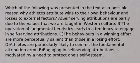 Which of the following was presented in the text as a possible reason why athletes attribute wins to their own behaviour and losses to external factors? A)Self-serving attributions are partly due to the values that we are taught in Western culture. B)The operation of judgmental heuristics leads to a tendency to engage in self-serving attributions. C)The behaviours in a winning effort are more perceptually salient than those in a losing effort. D)Athletes are particularly likely to commit the fundamental attribution error. E)Engaging in self-serving attributions is motivated by a need to protect one's self-esteem.