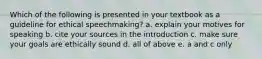 Which of the following is presented in your textbook as a guideline for ethical speechmaking? a. explain your motives for speaking b. cite your sources in the introduction c. make sure your goals are ethically sound d. all of above e. a and c only