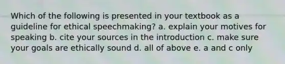 Which of the following is presented in your textbook as a guideline for ethical speechmaking? a. explain your motives for speaking b. cite your sources in the introduction c. make sure your goals are ethically sound d. all of above e. a and c only