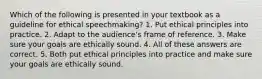 Which of the following is presented in your textbook as a guideline for ethical speechmaking? 1. Put ethical principles into practice. 2. Adapt to the audience's frame of reference. 3. Make sure your goals are ethically sound. 4. All of these answers are correct. 5. Both put ethical principles into practice and make sure your goals are ethically sound.