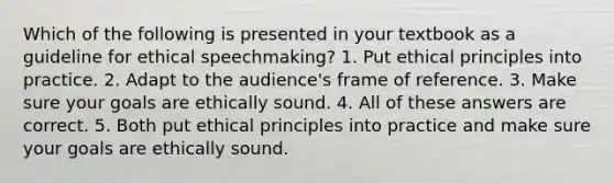 Which of the following is presented in your textbook as a guideline for ethical speechmaking? 1. Put ethical principles into practice. 2. Adapt to the audience's frame of reference. 3. Make sure your goals are ethically sound. 4. All of these answers are correct. 5. Both put ethical principles into practice and make sure your goals are ethically sound.