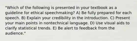 "Which of the following is presented in your textbook as a guideline for ethical speechmaking? A) Be fully prepared for each speech. B) Explain your credibility in the introduction. C) Present your main points in nontechnical language. D) Use visual aids to clarify statistical trends. E) Be alert to feedback from the audience."