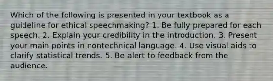 Which of the following is presented in your textbook as a guideline for ethical speechmaking? 1. Be fully prepared for each speech. 2. Explain your credibility in the introduction. 3. Present your main points in nontechnical language. 4. Use visual aids to clarify statistical trends. 5. Be alert to feedback from the audience.