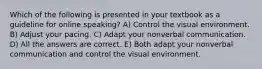 Which of the following is presented in your textbook as a guideline for online speaking? A) Control the visual environment. B) Adjust your pacing. C) Adapt your nonverbal communication. D) All the answers are correct. E) Both adapt your nonverbal communication and control the visual environment.