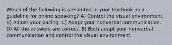 Which of the following is presented in your textbook as a guideline for online speaking? A) Control the visual environment. B) Adjust your pacing. C) Adapt your nonverbal communication. D) All the answers are correct. E) Both adapt your nonverbal communication and control the visual environment.