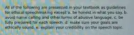 All of the following are presented in your textbook as guidelines for ethical speechmaking except a. be honest in what you say. b. avoid name calling and other forms of abusive language. c. be fully prepared for each speech. d. make sure your goals are ethically sound. e. explain your credibility on the speech topic.