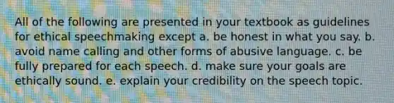 All of the following are presented in your textbook as guidelines for ethical speechmaking except a. be honest in what you say. b. avoid name calling and other forms of abusive language. c. be fully prepared for each speech. d. make sure your goals are ethically sound. e. explain your credibility on the speech topic.