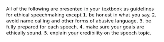 All of the following are presented in your textbook as guidelines for ethical speechmaking except 1. be honest in what you say. 2. avoid name calling and other forms of abusive language. 3. be fully prepared for each speech. 4. make sure your goals are ethically sound. 5. explain your credibility on the speech topic.