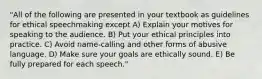 "All of the following are presented in your textbook as guidelines for ethical speechmaking except A) Explain your motives for speaking to the audience. B) Put your ethical principles into practice. C) Avoid name-calling and other forms of abusive language. D) Make sure your goals are ethically sound. E) Be fully prepared for each speech."