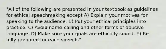 "All of the following are presented in your textbook as guidelines for ethical speechmaking except A) Explain your motives for speaking to the audience. B) Put your ethical principles into practice. C) Avoid name-calling and other forms of abusive language. D) Make sure your goals are ethically sound. E) Be fully prepared for each speech."