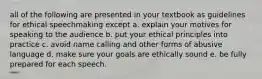 all of the following are presented in your textbook as guidelines for ethical speechmaking except a. explain your motives for speaking to the audience b. put your ethical principles into practice c. avoid name calling and other forms of abusive language d. make sure your goals are ethically sound e. be fully prepared for each speech.