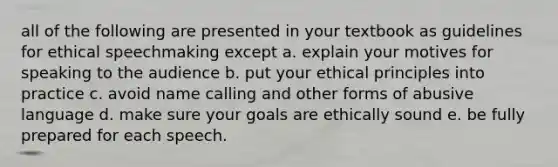 all of the following are presented in your textbook as guidelines for ethical speechmaking except a. explain your motives for speaking to the audience b. put your ethical principles into practice c. avoid name calling and other forms of abusive language d. make sure your goals are ethically sound e. be fully prepared for each speech.