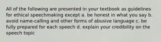 All of the following are presented in your textbook as guidelines for ethical speechmaking except a. be honest in what you say b. avoid name-calling and other forms of abusive language c. be fully prepared for each speech d. explain your credibility on the speech topic