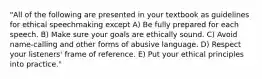 "All of the following are presented in your textbook as guidelines for ethical speechmaking except A) Be fully prepared for each speech. B) Make sure your goals are ethically sound. C) Avoid name-calling and other forms of abusive language. D) Respect your listeners' frame of reference. E) Put your ethical principles into practice."