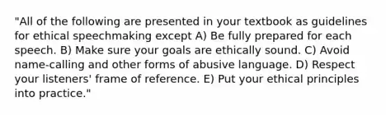 "All of the following are presented in your textbook as guidelines for ethical speechmaking except A) Be fully prepared for each speech. B) Make sure your goals are ethically sound. C) Avoid name-calling and other forms of abusive language. D) Respect your listeners' frame of reference. E) Put your ethical principles into practice."