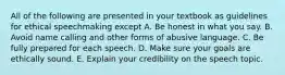 All of the following are presented in your textbook as guidelines for ethical speechmaking except A. Be honest in what you say. B. Avoid name calling and other forms of abusive language. C. Be fully prepared for each speech. D. Make sure your goals are ethically sound. E. Explain your credibility on the speech topic.