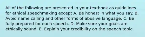 All of the following are presented in your textbook as guidelines for ethical speechmaking except A. Be honest in what you say. B. Avoid name calling and other forms of abusive language. C. Be fully prepared for each speech. D. Make sure your goals are ethically sound. E. Explain your credibility on the speech topic.