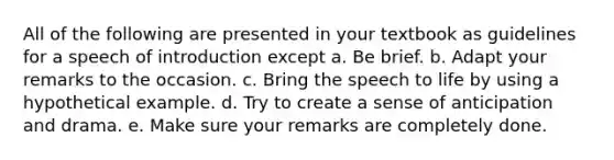 All of the following are presented in your textbook as guidelines for a speech of introduction except a. Be brief. b. Adapt your remarks to the occasion. c. Bring the speech to life by using a hypothetical example. d. Try to create a sense of anticipation and drama. e. Make sure your remarks are completely done.