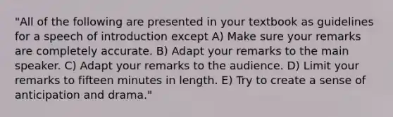 "All of the following are presented in your textbook as guidelines for a speech of introduction except A) Make sure your remarks are completely accurate. B) Adapt your remarks to the main speaker. C) Adapt your remarks to the audience. D) Limit your remarks to fifteen minutes in length. E) Try to create a sense of anticipation and drama."