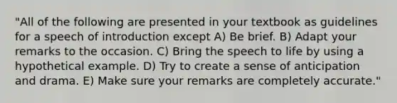 "All of the following are presented in your textbook as guidelines for a speech of introduction except A) Be brief. B) Adapt your remarks to the occasion. C) Bring the speech to life by using a hypothetical example. D) Try to create a sense of anticipation and drama. E) Make sure your remarks are completely accurate."